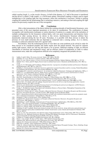 Interferometric Evanescent Wave Biosensor Principles and Parameters
DOI: 10.9790/4861-07618496 www.iosrjournals.org 95 | Page
called coupling length, L0, or the transfer distance. At half of the distance, L0/2, half of the power is transferred
and the device is called a 3-dB coupler, i.e a 50/50 beam splitter. Directional coupling is mainly used in signal
multiplexing or for coupling light into ring resonators, where this mechanism is necessary. Similar to grating
coupling this method has the disadvantage that is technology-intensive, and analog to butt-end coupling the light
needs to be previously coupled into one of the waveguides.
III. Conclusions
After a short presentation of the theory behind the working principle of interferometer biosensors, were
presented some of the most important parameters to be taken in consideration. The combination of planar
waveguides with interferometry techniques to realize detection of analytes in a sample, led to the realization of
multiple configurations for the biosensors without labels, with very good characteristics and detection limits
compared to other sensing devices. As shown in this review, interferometric biosensor abilities have
dynamically improved during the last 20 years. Nowadays, it is possible with these devices to detect the
presence of even small molecules that are deposited or connected onto a sensing surface. As it is shown,
nowadays is achieved a detection limit of 0.1 pg/mm2
[64].
Nevertheless, from the technological point of view there are some problems to be solved in order for
these devices to be considered portable and usable maybe from the patient himself. The need for coherent
quality light sources, which are still big and require a lot of power, stabilized coupling of light, an efficient
cancellation of electrical and mechanical noises, and an efficient control of temperature in order to reduce
measurement noise, make this configurations difficult to be completely integrated into portable devices.
References
[1]. Updike, S. and G. Hicks, The enzyme electrode. Nature, 1967. 214: p. 986-988.
[2]. Chambers, J.P., et al., Biosensor recognition elements. 2008, DTIC Document.
[3]. Oliver, N., et al., Glucose sensors: a review of current and emerging technology. Diabetic Medicine, 2009. 26(3): p. 197-210.
[4]. Holford, T.R., F. Davis, and S.P. Higson, Recent trends in antibody based sensors. Biosensors and Bioelectronics, 2012. 34(1): p.
12-24.
[5]. Lazcka, O., F.J. Del Campo, and F.X. Munoz, Pathogen detection: A perspective of traditional methods and biosensors. Biosensors
and Bioelectronics, 2007. 22(7): p. 1205-1217.
[6]. O‟Malley, S., Recent advances in label-free biosensors applications in protein biosynthesis and hts screening. Protein Biosynthesis
(TE Esterhouse and LB Petrinos, eds.), Nova Science Publishers, Inc, 2008.
[7]. Cunningham, B.T., Label-free optical biosensors: An introduction. Label-Free Biosensors: Techniques and Applications, 2009: p. 1.
[8]. Justino, C.I., T.A. Rocha-Santos, and A.C. Duarte, Review of analytical figures of merit of sensors and biosensors in clinical
applications. TrAC Trends in Analytical Chemistry, 2010. 29(10): p. 1172-1183.
[9]. Alivisatos, A.P., Less is more in medicine. Sci Am, 2001. 285(3): p. 66-73.
[10]. Jain, K.K., Nanotechnology in clinical laboratory diagnostics. Clinica Chimica Acta, 2005. 358(1): p. 37-54.
[11]. Cooper, M.A., Optical biosensors in drug discovery. Nature Reviews Drug Discovery, 2002. 1(7): p. 515-528.
[12]. Fan, X., et al., Sensitive optical biosensors for unlabeled targets: A review. analytica chimica acta, 2008. 620(1): p. 8-26.
[13]. Estevez, M.-C., M. Alvarez, and L.M. Lechuga, Integrated optical devices for lab‐on‐a‐chip biosensing applications. Laser &
Photonics Reviews, 2012. 6(4): p. 463-487.
[14]. Duval, D., et al. Interferometric waveguide biosensors based on Si-technology for point-of-care diagnostic. in SPIE Photonics
Europe. 2012a. International Society for Optics and Photonics.
[15]. Young, T., The Bakerian Lecture: Experiments and Calculations Relative to Physical Optics. Philosophical Transactions of the
Royal Society of London, 1804. 94: p. 1-16.
[16]. Zourob, M., S. Elwary, and A.P. Turner, Principles of Bacterial Detection: Biosensors, Recognition Receptors and Microsystems:
Biosensors, Recognition Receptors, and Microsystems. 2008: Springer Science & Business Media.
[17]. Bell, E., Measurement of the far infrared optical properties of solids with a michelson interferometer used in the asymmetric mode:
Part I, mathematical formulation∗. Infrared Physics, 1966. 6(2): p. 57-74.
[18]. Hariharan, P., Basics of interferometry. 2010: Academic Press.
[19]. Campbell, D.P., Interferometric biosensors, in Principles of Bacterial Detection: Biosensors, Recognition Receptors and
Microsystems. 2008, Springer. p. 169-211.
[20]. Brandenburg, A. and R. Henninger, Integrated optical Young interferometer. Applied optics, 1994. 33(25): p. 5941-5947.
[21]. Mach, L., Uber einen interferenzrefraktor. Z. für Instrumentenkunde, 1892. 12: p. 89-93.
[22]. Jenkins, F.A. and H.E. White, Fundamentals of optics. 1957a: McGraw-Hill.
[23]. Jenkins, F.A. and H.E. White, The Double Slit. 1957b, McGraw-Hill. p. 311-327.
[24]. Heideman, R. and P. Lambeck, Remote opto-chemical sensing with extreme sensitivity: design, fabrication and performance of a
pigtailed integrated optical phase-modulated Mach–Zehnder interferometer system. Sensors and Actuators B: Chemical, 1999.
61(1): p. 100-127.
[25]. Ymeti, A., et al., Fast, ultrasensitive virus detection using a Young interferometer sensor. Nano Letters, 2007. 7(2): p. 394-397.
[26]. Xhoxhi, M., et al., Multimode Interference Biosensor Working With Multiple Wavelengths And Two Polarizations. International
Journal of Scientific & Technology Research (IJSTR), 2014. 3(7): p. 314-320
[27]. Colladon, D., Comptes rendus de l'Académie des Sciences 1842. 15: p. 800-802.
[28]. Hecht, J., City of Light: The Story of Fiber Optics. 1999: Oxford University Press, USA.
[29]. Anderson, D.B., Optical and Electro-optical Information Processing. 1965: MIT Press.
[30]. Jackson, J.D., Classical electrodynamics. 1998a, Wiley & Sons. p. 295-351.
[31]. Saleh, B.E.A. and M.C. Teich, Fundamentals of Photonics. 2007: Wiley.
[32]. Cottier, K., Advanced Label-free Biochemical Sensors Based on Integrated Optical Waveguide Gratings: Theory, Modeling, Design
and Characterization. 2004: UFO, Atelier für Gestaltung und Verlag.
[33]. Jackson, J.D., Classical electrodynamics. 1998b, Wiley & Sons. p. 352-406.
 
