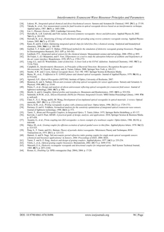 Interferometric Evanescent Wave Biosensor Principles and Parameters
DOI: 10.9790/4861-07618496 www.iosrjournals.org 96 | Page
[34]. Lukosz, W., Integrated optical chemical and direct biochemical sensors. Sensors and Actuators B: Chemical, 1995. 29(1): p. 37-50.
[35]. Takada, K., et al., New measurement system for fault location in optical waveguide devices based on an interferometric technique.
Applied optics, 1987. 26(9): p. 1603-1606.
[36]. Liu, J., Photonic Devices. 2005: Cambridge University Press.
[37]. Horváth, R., L.R. Lindvold, and N.B. Larsen, Reverse-symmetry waveguides: theory and fabrication. Applied Physics B, 2002.
74(4-5): p. 383-393.
[38]. Horvath, R., et al., Monitoring of living cell attachment and spreading using reverse symmetry waveguide sensing. Applied Physics
Letters, 2005. 86(7): p. 071101.
[39]. Kunz, R. and K. Cottier, Optimizing integrated optical chips for label-free (bio-) chemical sensing. Analytical and bioanalytical
chemistry, 2006. 384(1): p. 180-190.
[40]. Guillod, T., F. Kehl, and C.V. Hafner, FEM-based method for the simulation of dielectric waveguide grating biosensors. Progress
In Electromagnetics Research, 2013. 137: p. 565-583.
[41]. Lambeck, P.V., Integrated optical sensors for the chemical domain. Measurement science and technology, 2006. 17(8): p. R93.
[42]. De Feijter, J., d.J. Benjamins, and F. Veer, Ellipsometry as a tool to study the adsorption behavior of synthetic and biopolymers at
the air–water interface. Biopolymers, 1978. 17(7): p. 1759-1772.
[43]. Long, G.L. and J.D. Winefordner, Limit of detection. A closer look at the IUPAC definition. Analytical Chemistry, 1983. 55(7): p.
712A-724A.
[44]. Campbell, D., Interferometric Biosensors, in Principles of Bacterial Detection: Biosensors, Recognition Receptors and
Microsystems, M. Zourob, S. Elwary, and A. Turner, Editors. 2008, Springer New York. p. 169-211.
[45]. Snyder, A.W. and J. Love, Optical waveguide theory. Vol. 190. 1983: Springer Science & Business Media.
[46]. Burns, W., et al., Ti diffusion in Ti: LiNbO3 planar and channel optical waveguides. Journal of Applied Physics, 1979. 50(10): p.
6175-6182.
[47]. Agrawal, G.P., Optical Waveguides (OPT568). Institute of Optics, University of Rochester, 2007.
[48]. Benaissa, K. and A. Nathan, Silicon anti-resonant reflecting optical waveguides for sensor applications. Sensors and Actuators A:
Physical, 1998. 65(1): p. 33-44.
[49]. Prieto, F., et al., Design and analysis of silicon antiresonant reflecting optical waveguides for evanscent field sensor. Journal of
lightwave technology, 2000. 18(7): p. 966.
[50]. Brecht, A. and G. Gauglitz, Optical probes and transducers. Biosensors and Bioelectronics, 1995. 10(9): p. 923-936.
[51]. Salemink, H.W.M., et al., Silicon-Oxynitride (SiON) for Photonic Integrated Circuits. MRS Online Proceedings Library, 1999. 574:
p. null-null.
[52]. Chen, F., X.-L. Wang, and K.-M. Wang, Development of ion-implanted optical waveguides in optical materials: A review. Optical
materials, 2007. 29(11): p. 1523-1542.
[53]. Davis, K.M., et al., Writing waveguides in glass with a femtosecond laser. Optics letters, 1996. 21(21): p. 1729-1731.
[54]. Parriaux, O. and G. Veldhuis, Normalized analysis for the sensitivity optimization of integrated optical evanescent-wave sensors.
Journal of lightwave technology, 1998. 16(4): p. 573.
[55]. Tamir, T., Beam and Waveguide Couplers, in Integrated Optics, T. Tamir, Editor. 1975, Springer Berlin Heidelberg. p. 83-137.
[56]. Korvink, J. and O. Paul, MEMS: A practical guide of design, analysis, and applications. 2010, Springer Science & Business Media.
p. 457-458.
[57]. Assanto, G., et al., Prism coupling into ZnS waveguides: a classic example of a nonlinear coupler. Optics letters, 1986. 11(10): p.
644-646.
[58]. Dakss, M., et al., Grating coupler for efficient excitation of optical guided waves in thin films. Applied physics letters, 1970. 16(12):
p. 523-525.
[59]. Peng, S., T. Tamir, and H.L. Bertoni, Theory of periodic dielect waveguides. Microwave Theory and Techniques, IEEE
Transactions on, 1975. 23(1): p. 123-133.
[60]. Hamori, A. and N. Nagy. Sub-micrometer period refractive index grating coupler for single mode optical waveguide sensors
[chemical and biosensor applications]. in Sensors, 2004. Proceedings of IEEE. 2004. IEEE.
[61]. Tamir, T. and S.-T. Peng, Analysis and design of grating couplers. Applied physics, 1977. 14(3): p. 235-254.
[62]. Vörös, J., et al., Optical grating coupler biosensors. Biomaterials, 2002. 23(17): p. 3699-3710.
[63]. Marcatili, E.A., Dielectric rectangular waveguide and directional coupler for integrated optics. Bell System Technical Journal,
1969. 48(7): p. 2071-2102.
[64]. Ronan, G., Doubling Up. SPIEs oemagazine (Sep. 2004), 2004: p. 17-20.
 