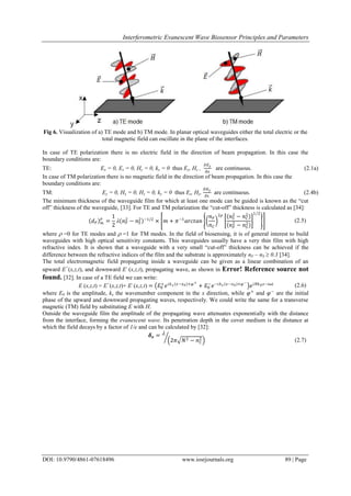 Interferometric Evanescent Wave Biosensor Principles and Parameters
DOI: 10.9790/4861-07618496 www.iosrjournals.org 89 | Page
Fig 6. Visualization of a) TE mode and b) TM mode. In planar optical waveguides either the total electric or the
total magnetic field can oscillate in the plane of the interfaces.
In case of TE polarization there is no electric field in the direction of beam propagation. In this case the
boundary conditions are:
TE: Ex = 0, Ez = 0, Hy = 0, ky = 0 thus Ey, Hz ,
𝜕𝐸 𝑦
𝜕𝑥
are continuous. (2.1a)
In case of TM polarization there is no magnetic field in the direction of beam propagation. In this case the
boundary conditions are:
TM: Ey = 0, Hx = 0, Hz = 0, ky = 0 thus Ez, Hy,
𝜕𝐻 𝑦
𝜕𝑥
are continuous. (2.4b)
The minimum thickness of the waveguide film for which at least one mode can be guided is known as the “cut
off” thickness of the waveguide, [33]. For TE and TM polarization the “cut-off” thickness is calculated as [34]:
𝑑 𝐹 𝑚
𝜌
=
1
2
 𝑛 𝐹
2
− 𝑛 𝑆
2 −1/2
× 𝑚 + 𝜋−1
𝑎𝑟𝑐𝑡𝑎𝑛
𝑛 𝐹
𝑛 𝐶
2𝜌 𝑛 𝑆
2
− 𝑛 𝐶
2
𝑛 𝐹
2
− 𝑛 𝑆
2
1 2
(2.5)
where  =0 for TE modes and  =1 for TM modes. In the field of biosensing, it is of general interest to build
waveguides with high optical sensitivity constants. This waveguides usually have a very thin film with high
refractive index. It is shown that a waveguide with a very small “cut-off” thickness can be achieved if the
difference between the refractive indices of the film and the substrate is approximately nF – nS  0.3 [34].
The total electromagnetic field propagating inside a waveguide can be given as a linear combination of an
upward E+
(x,z,t), and downward E-
(x,z,t), propagating wave, as shown in Error! Reference source not
found. [32]. In case of a TE field we can write:
E (x,z,t) = E+
(x,z,t)+ E-
(x,z,t) = 𝐸0
+
𝑒 𝑖𝑘 𝑥 𝑥−𝑥0 +𝜑+
+ 𝐸0
−
𝑒−𝑖𝑘 𝑥 𝑥−𝑥0 +𝜑−
𝑒 𝑖𝑁𝑘0 𝑧−𝑖𝜔𝑡 (2.6)
where E0 is the amplitude, kx the wavenumber component in the x direction, while 𝜑+
and 𝜑−
are the initial
phase of the upward and downward propagating waves, respectively. We could write the same for a transverse
magnetic (TM) field by substituting E with H.
Outside the waveguide film the amplitude of the propagating wave attenuates exponentially with the distance
from the interface, forming the evanescent wave. Its penetration depth in the cover medium is the distance at
which the field decays by a factor of 1/e and can be calculated by [32]:
𝜹 𝒆 = 
2𝜋 𝑁2 − 𝑛 𝐶
2 (2.7)
 