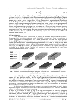 Interferometric Evanescent Wave Biosensor Principles and Parameters
DOI: 10.9790/4861-07618496 www.iosrjournals.org 92 | Page
𝐷𝐿 = 𝑘
𝜍
𝑆
(2.13)
where  is the standard deviation of the blank signal and S the sensitivity. In biosensorics, k is generally chosen
3, because it gives a 0.13% chance that a signal measured at the limit of detection would be the result of random
fluctuation of the signal, and not a meaningful change. In optical label-free sensors there are typically three
ways to specify the DL. The first is to specify it in refractive index units (RIU) since these sensors are sensitive
to the RI change in bulk solution. This gives the possibility to make a rough comparison of the sensing
capability among different optical technologies and structures. The second way is to use surface mass density
(or total mass) in units of pgmm−2
. It reflects the intrinsic detection capability of a sensor and can be used to
evaluate or compare the sensor performance. The drawback is that experimentally it is difficult to determine
surface mass density accurately. The third way is to use sample concentration (in units of ngml−1
or molarity). It
is easy to determine from an experiment as no detailed information regarding the mass density on the surface is
needed. These three DLs are correlated and the relationship between them needs to be studied for each
individual optical biosensor [12].
2.5 Waveguide types
Today, there are various configurations in material and geometry of planar optical waveguides.
Depending on their geometrical design they can be classified in two main types: 1) slab waveguides and 2)
channel waveguides [44]. Slab waveguides have a planar geometry and guide light only in the transverse
direction. [45]. They are easy to fabricate and there is no scattering between the transverse and lateral modes.
Channel waveguides offer two dimensional optical confinement and act as a pipe for guiding the light. They
exist in different configurations as shown in Error! Reference source not found.; buried, diffused, ridge, rib,
strip-loaded, and ARROW waveguides [29]. A buried waveguide is imprinted in the substrate and completely
surrounded by the cladding material. Therefore, it is suitable for guiding the light but not a convenient
configuration for the sensitive area of a biosensor.
Fig 9. Schematic 3-dimensional representation of different waveguide types. The same functional layers are
marked with the same colours.
In case of the diffused waveguide the high-index region in the substrate is formed through diffusion of
dopants, such as Ti, or by ion exchange. Due to the diffusion process, the film boundaries in the substrate are
not sharply defined [46]. A strip-loaded waveguide is formed by loading a planar waveguide, which already
provides optical confinement in the transverse direction, with a dielectric or a metal strip to facilitate optical
confinement in the lateral direction. The waveguiding film of this waveguide is the region under the loaded
strip, with its width determined by the width of the loaded strip. Again this configuration is not suitable for
biosensing due to the shielding of the film [36].
A ridge waveguide has a structure similar to the strip waveguide, but the ridge in this case is actually
the waveguiding film. A ridge waveguide has a strong optical confinement because it is surrounded on the three
sides by low-index material (air, substrate or cladding).
In case of the rib waveguide, the strip or the ridge has the same refractive index as the high index planar layer
beneath it and is part of the waveguiding film. The ridge and rib waveguide are very common in the field of
optical planar waveguide biosensors [47]. The Anti-Resonant Reflecting Optical Waveguide (ARROW) is an
alternative to the rib waveguide configuration. The light is guided in the waveguide rib due to the total internal
reflection at the air-film interface and the high anti-resonant reflection (>99.9%) from the interference cladding
 