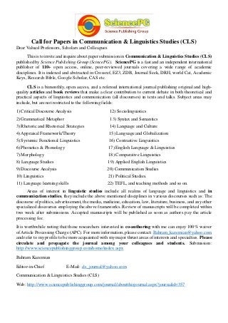 Call for Papers in Communication & Linguistics Studies (CLS)
Dear Valued Professors, Scholars and Colleagues
This is to invite and inquire about paper submission in Communication & Linguistics Studies (CLS)
published by Science Publishing Group (ScincePG). SciencePG is a fast and an independent international
publisher of 110+ open access, online, peer-reviewed journals covering a wide range of academic
disciplines. It is indexed and abstracted in Crossref, EZ3, ZDB, Journal Seek, DRJI, world Cat, Academic
Keys, Research Bible, Google Scholar, CAS etc.
CLS is a bimonthly, open access, and a refereed international journal publishing original and high-
quality articles and book reviews that make a clear contribution to current debate in both theoretical and
practical aspects of linguistics and communication (all discourses) in texts and talks. Subject areas may
include, but are not restricted to the following fields:
1) Critical Discourse Analysis 12) Sociolinguistics
2) Grammatical Metaphor 13) Syntax and Semantics
3) Rhetoric and Rhetorical Strategies 14) Language and Culture
4) Appraisal Framework/Theory 15) Language and Globalization
5) Systemic Functional Linguistics 16) Contrastive Linguistics
6) Phonetics & Phonology 17) English Language & Linguistics
7) Morphology 18) Comparative Linguistics
8) Language Studies 19) Applied English Linguistics
9) Discourse Analysis 20) Communication Studies
10) Linguistics 21) Political Studies.
11) Language learning skills 22) TEFL, and teaching methods and so on.
Areas of interest in linguistic studies include all realms of language and linguistics and in
communication studies, they include the above mentioned disciplines in various discourses such as: The
discourse of politics, advertisement, the media, medicine, education, law, literature, business, and any other
specialized discourses employing the above frameworks. Review of manuscripts will be completed within
two week after submissions. Accepted manuscripts will be published as soon as authors pay the article
processing fee.
It is worthwhile noting that those researchers interested in co-authoring with me can enjoy 100% waiver
of Article Processing Charge (APC). For more information, please contact: Bahram_kazemian@yahoo.com
and refer to my profile to be more acquainted with my major thrust areas of interests and specialties. Please
circulate and propagate the journal among your colleagues and students. Submission:
http://www.sciencepublishinggroup.com/home/index.aspx
Bahram Kazemian
Editor-in-Chief E-Mail: cls_journal@yahoo.com
Communication & Linguistics Studies (CLS)
Web: http://www.sciencepublishinggroup.com/journal/aboutthisjournal.aspx?journalid=357
 
