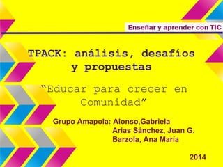 TPACK: análisis, desafíos 
y propuestas 
“Educar para crecer en 
Comunidad” 
Grupo Amapola: Alonso,Gabriela 
Arias Sánchez, Juan G. 
Barzola, Ana María 
2014 
 