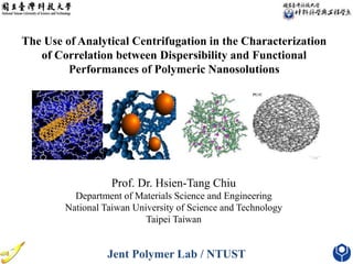 The Use of Analytical Centrifugation in the Characterization
of Correlation between Dispersibility and Functional
Performances of Polymeric Nanosolutions
Prof. Dr. Hsien-Tang Chiu
Department of Materials Science and Engineering
National Taiwan University of Science and Technology
Taipei Taiwan
Jent Polymer Lab / NTUST
 