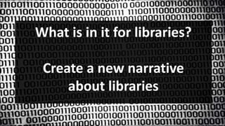 What is in it for libraries?
Create a new narrative
about libraries
 
