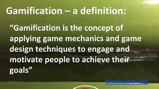 Gamification – a definition:
“Gamification is the concept of
applying game mechanics and game
design techniques to engage and
motivate people to achieve their
goals”
Gamification.org
 
