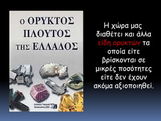   Η χώρα μας διαθέτει και άλλα είδη ορυκτών τα οποία είτε βρίσκονται σε μικρές ποσότητες είτε δεν έχουν ακόμα αξιοποιηθεί.
