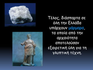   Τέλος, διάσπαρτα σε όλη την Ελλάδα υπάρχουν μάρμαρα, τα οποία από την αρχαιότητα αποτελούσαν εξαιρετική ύλη για τη γλυπτική τέχνη.