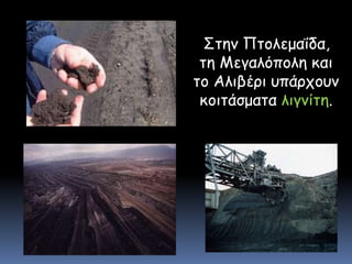    Στην Πτολεμαΐδα, τη Μεγαλόπολη και το Αλιβέρι υπάρχουν κοιτάσματα λιγνίτη.