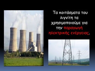 Τα κοιτάσματα του λιγνίτη τα χρησιμοποιούμε για την παραγωγή ηλεκτρικής ενέργειας.