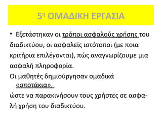 5 ΟΜΑΔΙΚΗ ΕΡΓΑΣΙΑ
η

• Εξετάστηκαν οι τρόποι ασφαλούς χρήσης του
διαδικτύου, οι ασφαλείς ιστότοποι (με ποια
κριτήρια επιλέγονται), πώς αναγνωρίζουμε μια
ασφαλή πληροφορία.
Οι μαθητές δημιούργησαν ομαδικά
«σποτάκια»,
ώστε να παρακινήσουν τους χρήστες σε ασφαλή χρήση του διαδικτύου.

 