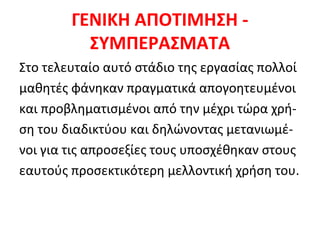 ΓΕΝΙΚΗ ΑΠΟΤΙΜΗΣΗ ΣΥΜΠΕΡΑΣΜΑΤΑ
Στο τελευταίο αυτό στάδιο της εργασίας πολλοί
μαθητές φάνηκαν πραγματικά απογοητευμένοι
και προβληματισμένοι από την μέχρι τώρα χρήση του διαδικτύου και δηλώνοντας μετανιωμένοι για τις απροσεξίες τους υποσχέθηκαν στους
εαυτούς προσεκτικότερη μελλοντική χρήση του.

 