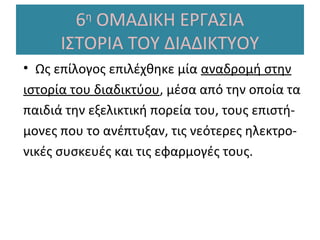 6η ΟΜΑΔΙΚΗ ΕΡΓΑΣΙΑ
ΙΣΤΟΡΙΑ ΤΟΥ ΔΙΑΔΙΚΤΥΟΥ
• Ως επίλογος επιλέχθηκε μία αναδρομή στην
ιστορία του διαδικτύου, μέσα από την οποία τα
παιδιά την εξελικτική πορεία του, τους επιστήμονες που το ανέπτυξαν, τις νεότερες ηλεκτρονικές συσκευές και τις εφαρμογές τους.

 