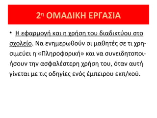 2 ΟΜΑΔΙΚΗ ΕΡΓΑΣΙΑ
η

• Η εφαρμογή και η χρήση του διαδικτύου στο
σχολείο. Να ενημερωθούν οι μαθητές σε τι χρησιμεύει η «Πληροφορική» και να συνειδητοποιήσουν την ασφαλέστερη χρήση του, όταν αυτή
γίνεται με τις οδηγίες ενός έμπειρου εκπ/κού.

 