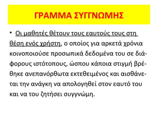 ΓΡΑΜΜΑ ΣΥΓΓΝΩΜΗΣ
• Οι μαθητές θέτουν τους εαυτούς τους στη
θέση ενός χρήστη, ο οποίος για αρκετά χρόνια
κοινοποιούσε προσωπικά δεδομένα του σε διάφορους ιστότοπους, ώσπου κάποια στιγμή βρέθηκε ανεπανόρθωτα εκτεθειμένος και αισθάνεται την ανάγκη να απολογηθεί στον εαυτό του
και να του ζητήσει συγγνώμη.

 