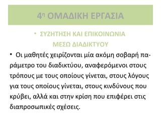4 ΟΜΑΔΙΚΗ ΕΡΓΑΣΙΑ
η

• ΣΥΖΗΤΗΣΗ ΚΑΙ ΕΠΙΚΟΙΝΩΝΙΑ
ΜΕΣΩ ΔΙΑΔΙΚΤΥΟΥ
• Οι μαθητές χειρίζονται μία ακόμη σοβαρή παράμετρο του διαδικτύου, αναφερόμενοι στους
τρόπους με τους οποίους γίνεται, στους λόγους
για τους οποίους γίνεται, στους κινδύνους που
κρύβει, αλλά και στην κρίση που επιφέρει στις
διαπροσωπικές σχέσεις.

 