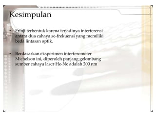 Kesimpulan
• Frinji terbentuk karena terjadinya interferensi
antara dua cahaya se-frekuensi yang memiliki
beda lintasan optik.
• Berdasarkan eksperimen interferometer
Michelson ini, diperoleh panjang gelombang
sumber cahaya laser He-Ne adalah 200 nm
 