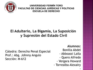 Alumnos:
Bonilla Abdel
- Abboassi Laila
- Quero Alfredo
- Vergara Howard
- Torrealba Alexairy
-
El Adulterio, La Bigamia, La Suposición
y Supresión del Estado Civil
Cátedra: Derecho Penal Especial
Prof.: Abg. Johnny Angulo
Sección: M-612
UNIVERSIDAD FERMÍN TORO
FACULTAD DE CIENCIAS JURÍDICAS Y POLÍTICAS
ESCUELA DE DERECHO
 