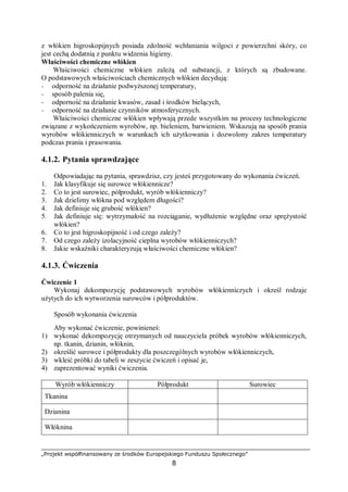 „Projekt współfinansowany ze środków Europejskiego Funduszu Społecznego”
8
z włókien higroskopijnych posiada zdolność wchłaniania wilgoci z powierzchni skóry, co
jest cechą dodatnią z punktu widzenia higieny.
Właściwości chemiczne włókien
Właściwości chemiczne włókien zależą od substancji, z których są zbudowane.
O podstawowych właściwościach chemicznych włókien decydują:
− odporność na działanie podwyższonej temperatury,
− sposób palenia się,
− odporność na działanie kwasów, zasad i środków bielących,
− odporność na działanie czynników atmosferycznych.
Właściwości chemiczne włókien wpływają przede wszystkim na procesy technologiczne
związane z wykończeniem wyrobów, np. bieleniem, barwieniem. Wskazują na sposób prania
wyrobów włókienniczych w warunkach ich użytkowania i dozwolony zakres temperatury
podczas prania i prasowania.
4.1.2. Pytania sprawdzające
Odpowiadając na pytania, sprawdzisz, czy jesteś przygotowany do wykonania ćwiczeń.
1. Jak klasyfikuje się surowce włókiennicze?
2. Co to jest surowiec, półprodukt, wyrób włókienniczy?
3. Jak dzielimy włókna pod względem długości?
4. Jak definiuje się grubość włókien?
5. Jak definiuje się: wytrzymałość na rozciąganie, wydłużenie względne oraz sprężystość
włókien?
6. Co to jest higroskopijność i od czego zależy?
7. Od czego zależy izolacyjność cieplna wyrobów włókienniczych?
8. Jakie wskaźniki charakteryzują właściwości chemiczne włókien?
4.1.3. Ćwiczenia
Ćwiczenie 1
Wykonaj dekompozycję podstawowych wyrobów włókienniczych i określ rodzaje
użytych do ich wytworzenia surowców i półproduktów.
Sposób wykonania ćwiczenia
Aby wykonać ćwiczenie, powinieneś:
1) wykonać dekompozycję otrzymanych od nauczyciela próbek wyrobów włókienniczych,
np. tkanin, dzianin, włóknin,
2) określić surowce i półprodukty dla poszczególnych wyrobów włókienniczych,
3) wkleić próbki do tabeli w zeszycie ćwiczeń i opisać je,
4) zaprezentować wyniki ćwiczenia.
Wyrób włókienniczy Półprodukt Surowiec
Tkanina
Dzianina
Włóknina
 