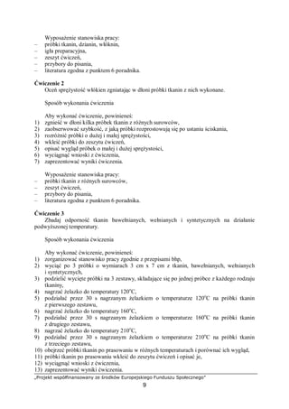 „Projekt współfinansowany ze środków Europejskiego Funduszu Społecznego”
9
Wyposażenie stanowiska pracy:
– próbki tkanin, dzianin, włóknin,
– igła preparacyjna,
– zeszyt ćwiczeń,
– przybory do pisania,
– literatura zgodna z punktem 6 poradnika.
Ćwiczenie 2
Oceń sprężystość włókien zgniatając w dłoni próbki tkanin z nich wykonane.
Sposób wykonania ćwiczenia
Aby wykonać ćwiczenie, powinieneś:
1) zgnieść w dłoni kilka próbek tkanin z różnych surowców,
2) zaobserwować szybkość, z jaką próbki rozprostowują się po ustaniu ściskania,
3) rozróżnić próbki o dużej i małej sprężystości,
4) wkleić próbki do zeszytu ćwiczeń,
5) opisać wygląd próbek o małej i dużej sprężystości,
6) wyciągnąć wnioski z ćwiczenia,
7) zaprezentować wyniki ćwiczenia.
Wyposażenie stanowiska pracy:
– próbki tkanin z różnych surowców,
– zeszyt ćwiczeń,
– przybory do pisania,
– literatura zgodna z punktem 6 poradnika.
Ćwiczenie 3
Zbadaj odporność tkanin bawełnianych, wełnianych i syntetycznych na działanie
podwyższonej temperatury.
Sposób wykonania ćwiczenia
Aby wykonać ćwiczenie, powinieneś:
1) zorganizować stanowisko pracy zgodnie z przepisami bhp,
2) wyciąć po 3 próbki o wymiarach 3 cm x 7 cm z tkanin, bawełnianych, wełnianych
i syntetycznych,
3) podzielić wycięte próbki na 3 zestawy, składające się po jednej próbce z każdego rodzaju
tkaniny,
4) nagrzać żelazko do temperatury 120o
C,
5) podziałać przez 30 s nagrzanym żelazkiem o temperaturze 120o
C na próbki tkanin
z pierwszego zestawu,
6) nagrzać żelazko do temperatury 160o
C,
7) podziałać przez 30 s nagrzanym żelazkiem o temperaturze 160o
C na próbki tkanin
z drugiego zestawu,
8) nagrzać żelazko do temperatury 210o
C,
9) podziałać przez 30 s nagrzanym żelazkiem o temperaturze 210o
C na próbki tkanin
z trzeciego zestawu,
10) obejrzeć próbki tkanin po prasowaniu w różnych temperaturach i porównać ich wygląd,
11) próbki tkanin po prasowaniu wkleić do zeszytu ćwiczeń i opisać je,
12) wyciągnąć wnioski z ćwiczenia,
13) zaprezentować wyniki ćwiczenia.
 