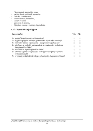 „Projekt współfinansowany ze środków Europejskiego Funduszu Społecznego”
10
Wyposażenie stanowiska pracy:
– próbki tkanin z różnych surowców,
– żelazko z termostatem,
– stanowisko do prasowania,
– zeszyt ćwiczeń,
– przybory do pisania,
– literatura zgodna z punktem 6 poradnika.
4.1.4. Sprawdzian postępów
Czy potrafisz: Tak Nie
1) sklasyfikować surowce włókiennicze?  
2) wyjaśnić pojęcia: surowiec, półprodukt, wyrób włókienniczy?  
3) nazwać włókna o ograniczonej i nieograniczonej długości?  
4) zdefiniować grubość, wytrzymałość na rozciąganie, wydłużenie
i sprężystość włókien?
 
5) zdefiniować higroskopijność włókien?  
6) określić czynniki decydujące o izolacyjności cieplnej wyrobów
włókienniczych?
 
7) wymienić wskaźniki określające właściwości chemiczne włókien?  
 