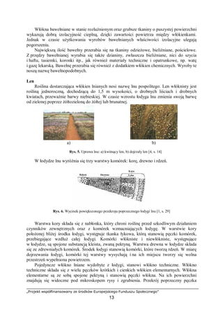 „Projekt współfinansowany ze środków Europejskiego Funduszu Społecznego”
13
Włókna bawełniane w stanie rozluźnionym oraz grubsze tkaniny o puszystej powierzchni
wykazują dobrą izolacyjność cieplną, dzięki zawartości powietrza między włókienkami.
Jednak w czasie użytkowania wyrobów bawełnianych właściwości izolacyjne ulegają
pogorszeniu.
Największą ilość bawełny przerabia się na tkaniny odzieżowe, bieliźniane, pościelowe.
Z przędzy bawełnianej wyrabia się także dzianiny, zwłaszcza bieliźniane, nici do szycia
i haftu, tasiemki, koronki itp., jak również materiały techniczne i opatrunkowe, np. watę
i gazę lekarską. Bawełnę przerabia się również z dodatkiem włókien chemicznych. Wyroby te
noszą nazwę bawełnopodobnych.
Len
Roślina dostarczająca włókien lnianych nosi nazwę lnu pospolitego. Len włóknisty jest
rośliną jednoroczną, dochodzącą do 1,5 m wysokości, o drobnych liściach i drobnych
kwiatach, przeważnie barwy niebieskiej. W czasie wzrostu łodyga lnu zmienia swoją barwę
od zielonej poprzez żółtozieloną do żółtej lub brunatnej.
a) b)
Rys. 5. Uprawa lnu: a) kwitnący len, b) dojrzały len [4, s. 14]
W łodydze lnu wyróżnia się trzy warstwy komórek: korę, drewno i rdzeń.
Rys. 6. Wycinek powiększonego przekroju poprzecznego łodygi lnu [1, s. 29]
Warstwa kory składa się z nabłonka, który chroni roślinę przed szkodliwym działaniem
czynników zewnętrznych oraz z komórek wzmacniających łodygę. W warstwie kory
położonej bliżej środka łodygi, występuje tkanka łykowa, którą stanowią pęczki komórek,
przebiegające wzdłuż całej łodygi. Komórki włókniste i niewłókniste, występujące
w łodydze, są spojone substancją kleista, zwaną pektyną. Warstwa drewna w łodydze składa
się ze zdrewniałych komórek. Środek łodygi stanowią komórki, które tworzą rdzeń. W miarę
dojrzewania łodygi, komórki tej warstwy wysychają i na ich miejscu tworzy się wolna
przestrzeń wypełniona powietrzem.
Pojedyncze włókno lniane wydobyte z łodygi, stanowi włókno techniczne. Włókno
techniczne składa się z wielu pęczków krótkich i cienkich włókien elementarnych. Włókna
elementarne są ze sobą spojone pektyną i stanowią pęczki włókna. Na ich powierzchni
znajdują się widoczne pod mikroskopem rysy i zgrubienia. Przekrój poprzeczny pęczka
 