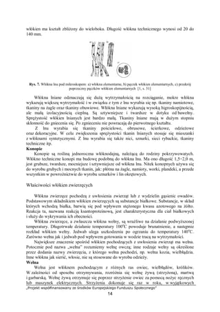 „Projekt współfinansowany ze środków Europejskiego Funduszu Społecznego”
14
włókien ma kształt zbliżony do wieloboku. Długość włókna technicznego wynosi od 20 do
140 mm.
Rys. 7. Włókna lnu pod mikroskopem: a) włókna elementarne, b) pęczek włókien elementarnych, c) przekrój
poprzeczny pęczków włókien elementarnych [1, s. 31]
Włókna lniane odznaczają się dużą wytrzymałością na rozciąganie, mokre włókna
wykazują większą wytrzymałość i w związku z tym z lnu wyrabia się np. tkaniny namiotowe,
tkaniny na żagle oraz tkaniny obuwiowe. Włókna lniane wykazują wysoką higroskopijnością,
ale małą izolacyjnością cieplną. Są sztywniejsze i twardsze w dotyku od bawełny.
Sprężystość włókien lnianych jest bardzo małą. Tkaniny lniane mają w dużym stopniu
skłonność do gniecenia się. Po zgnieceniu nie powracają do pierwotnego kształtu.
Z lnu wyrabia się tkaniny pościelowe, obrusowe, ścierkowe, odzieżowe
oraz dekoracyjne. W celu zwiększenia sprężystości tkanin lnianych stosuje się mieszanki
z włóknami syntetycznymi. Z lnu wyrabia się także nici, sznurki, sieci rybackie, tkaniny
techniczne itp.
Konopie
Konopie są rośliną jednoroczna włóknodajną, należącą do rodziny pokrzywowatych.
Włókno techniczne konopi ma budowę podobną do włókna lnu. Ma ono długość 1,5÷2,0 m,
jest grubsze, twardsze, mocniejsze i sztywniejsze od włókna lnu. Nitek konopnych używa się
do wyrobu grubych i mocnych tkanin, jak: płótna na żagle, namioty, worki, plandeki, a przede
wszystkim w powroźnictwie do wyrobu sznurków i lin okrętowych.
Właściwości włókien zwierzęcych
Włókna zwierzęce pochodzą z uwłosienia zwierząt lub z wydzielin gąsienic owadów.
Podstawowym składnikiem włókien zwierzęcych są substancje białkowe. Substancje, w skład
których wchodzą białka, barwią się pod wpływem stężonego kwasu azotowego na żółto.
Reakcja ta, nazwana reakcją ksantoproteinową, jest charakterystyczna dla ciał białkowych
i służy do wykrywania ich obecności.
Włókna zwierzęce, a zwłaszcza włókna wełny, są wrażliwe na działanie podwyższonej
temperatury. Długotrwałe działanie temperatury 100o
C powoduje brunatnienie, a następnie
rozkład włókien wełny. Jedwab ulega uszkodzeniu po ogrzaniu do temperatury 140o
C.
Zarówno wełna jak i jedwab pod wpływem gotowania w wodzie tracą na wytrzymałości.
Największe znaczenie spośród włókien pochodzących z uwłosienia zwierząt ma wełna.
Potocznie pod nazwa „wełna” rozumiemy wełnę owczą; inne rodzaje wełny są określone
przez dodania nazwy zwierzęcia, z którego wełna pochodzi, np. wełna kozia, wielbłądzia.
Inne włókna jak sierść, włosie, nie są stosowane do wyrobu odzieży.
Wełna
Wełna jest włóknem pochodzącym z różnych ras owiec, wielbłądów, królików.
W zależności od sposobu otrzymywania, rozróżnia się wełnę żywą (strzyżoną), martwą
i garbarską. Wełnę żywą otrzymuje się poprzez strzyżenie owiec za pomocą nożyc ręcznych
lub maszynek elektrycznych. Strzyżenia dokonuje się raz w roku, w wyjątkowych
 