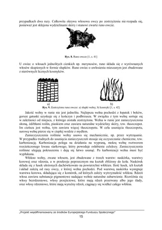 „Projekt współfinansowany ze środków Europejskiego Funduszu Społecznego”
15
przypadkach dwa razy. Całkowita okrywa włosowa owcy po zestrzyżeniu nie rozpada się,
ponieważ jest sklejona wydzielinami skóry i stanowi zwarte runo owcze.
Rys. 8. Runo owcze [1, s. 41]
U owiec o włosach jednolitych cienkich np. merynosów, runo składa się z wyrównanych
włosów skupionych w formie słupków. Runo owiec o uwłosieniu mieszanym jest zbudowane
z nierównych licznych kosmyków.
a) b)
Rys. 9. Zestrzyżone runo owcze: a) słupki wełny, b) kosmyki [1, s. 42]
Jakość wełny w runie nie jest jednolita. Najlepsza wełna pochodzi z łopatek i boków,
gorsze gatunki uzyskuje się z kończyn i podbrzusza. W związku z tym wełnę sortuje się
w zależności od miejsca, z którego została zestrzyżona. Wełna w runie jest zanieczyszczona
słomą, źdźbłami roślin, piaskiem oraz zawiera naturalne wydzieliny skóry, tzw. tłuszczopot.
Im cieńsza jest wełna, tym zawiera więcej tłuszczopotu. W celu usunięcia tłuszczopotu,
surową wełnę pierze się w ciepłej wodzie z mydłem.
Zanieczyszczenia roślinne wełny usuwa się mechanicznie, np. przez wytrząsanie.
W przypadku trudnych do usunięcia zanieczyszczeń stosuje się oczyszczanie chemiczne, tzw.
karbonizację. Karbonizacja polega na działaniu na wypraną, mokrą wełnę roztworem
rozcieńczonego kwasu siarkowego, który powoduje osłabienie celulozy. Zanieczyszczenia
roślinne ulegają pokruszeniu i dają się łatwo usunąć. Po karbonizacji wełna musi być
wypłukana.
Włókno wełny, zwane włosem, jest zbudowane z trzech warstw: naskórka, warstwy
korowej oraz rdzenia, a w przekroju poprzecznym ma kształt zbliżony do koła. Naskórek
składa się z łusek ułożonych dachówkowato na powierzchni włókien. Ilość łusek, ich kształt
i układ zależą od rasy owcy, z której wełna pochodzi. Pod warstwą naskórka występuje
warstwa korowa, składająca się z komórek, od których zależy wytrzymałość włókna. Rdzeń
włosa zawiera substancje pigmentowe nadające wełnie naturalne zabarwienie. Rozróżnia się
włosy bezrdzeniowe, włosy przejściowe, które mają rdzeń przerwany albo jego ślady,
oraz włosy rdzeniowe, które mają wyraźny rdzeń, ciągnący się wzdłuż całego włókna.
 