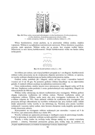 „Projekt współfinansowany ze środków Europejskiego Funduszu Społecznego”
16
Rys. 10. Włosy wełny owczej pod mikroskopem: a) włos bezrdzeniowy, b) włos przejściowy,
c) włos rdzeniowy, d) przekroje poprzeczne włosów wełny,
1 – widok zewnętrzny włókna, 2 – przekrój wzdłużny włókna [1, s. 43]
Włosy bezrdzeniowe, zwane puchem, są to przeważnie włókna cienkie, miękkie
i sprężyste. Włókna te są najbardziej wartościowym surowcem. Włosy rdzeniowe są grubsze,
sztywne, mało sprężyste. Włókna wełny nie są proste, lecz wygięte wzdłuż łuków.
Właściwość ta nosi nazwę karbikowatości. Dzięki karbikowatości wełna ma bardzo dobrą
izolacyjność.
Rys. 11. Kształt karbików wełny [1, s. 44]
Im włókno jest cieńsze, tym więcej karbików przypada na 1 cm długości. Karbikowatość
włókien wełny przyczynia się do zwiększenia objętości powietrza we włóknie, co sprawia,
że wyroby wełniane charakteryzują się bardzo dobrą izolacyjnością cieplną.
Grubość wełny, podobnie jak i długość, zależy od rasy owiec i warunków hodowli
i wynosi od 15 do 40 µm. Na postawie grubości włókna klasyfikuje się na odpowiednie
gatunki. Z cienkich włókien uzyskuje się najbardziej wartościowe nitki.
Owce cienkowełniste, miedzy innymi owce merynosowe, maja długość wełny od 50 do
100 mm. Najdłuższa wełna pochodzi z owiec grubowełnistych rasy angielskiej. Długość ich
włosa dochodzi do 400 mm.
Włókna wełny odznaczają się dużym wydłużeniem przy rozciąganiu. Włókna grubsze
ulegają większemu wydłużeniu niż włókna cieńsze. Wartość wydłużenia zależy od
wilgotności włókien. Włókno suche może ulec przy rozciąganiu wydłużeniu do 50%,
a włókno wilgotne do 70%. Duża zdolność włókien do wydłużenia przy rozciąganiu jest
przyczyną łatwego odkształcania się wyrobów wełnianych (np. przy ruchach ciała). Jednak
dzięki sprężystości wełny wyroby te nie deformują się. Niemniej przy praniu wyrobów
wełnianych i suszeniu należy unikać, duże bowiem obciążenie wodą mogłoby spowodować
trwałe zniszczenie odzieży.
Wytrzymałość na rozciąganie włókien wełnianych jest niewielka i wynosi od 9 do
18 cN/tex, a po zamoczeniu obniża się o około 30%.
Wyroby wełniane po zgnieceniu powracają w niedługim czasie do pierwotnego kształtu.
Cechy te sprawiają, że materiały wełniane są mało gniotliwe i miękkie.
Wyroby z wełny trudno się zwilżają wodą, dlatego nadają się na odzież wierzchnią
jesienno − zimową. Natomiast przesycone gorącą parą wodną stają się podatne na
 