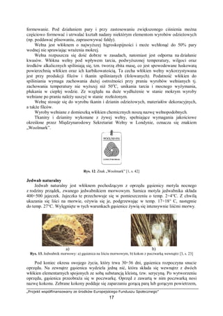 „Projekt współfinansowany ze środków Europejskiego Funduszu Społecznego”
17
formowanie. Pod działaniem pary i przy zastosowaniu zwiększonego ciśnienia można
częściowo formować i utrwalać kształt nadany niektórym elementom wyrobów odzieżowych
(np. poddawać plisowaniu, zaprasowywać fałdy).
Wełna jest włóknem o najwyższej higroskopijności i może wchłonąć do 50% pary
wodnej nie sprawiając wrażenia mokrej.
Wełna rozpuszcza się dość dobrze w zasadach, natomiast jest odporna na działanie
kwasów. Włókna wełny pod wpływem tarcia, podwyższonej temperatury, wilgoci oraz
środków alkalicznych spilśniają się, tzn. tworzą zbita masę, co jest spowodowane łuskowatą
powierzchnią włókien oraz ich karbikowatością. Ta cecha włókien wełny wykorzystywana
jest przy produkcji filców i tkanin spilśnianych (folowanych). Podatność włókien do
spilśniania wymaga zachowania dużej ostrożności przy praniu wyrobów wełnianych tj.
zachowania temperatury nie wyższej niż 50o
C, unikania tarcia i mocnego wyżymania,
płukania w ciepłej wodzie. Ze względu na duże wydłużenie w stanie mokrym wyroby
wełniane po praniu należy suszyć w stanie rozłożonym.
Wełnę stosuje się do wyrobu tkanin i dzianin odzieżowych, materiałów dekoracyjnych,
a także filców.
Wyroby wełniane z domieszką włókien chemicznych noszą nazwę wełnopodobnych.
Tkaniny i dzianiny wykonane z żywej wełny, spełniające wymagania jakościowe
określone przez Międzynarodowy Sekretariat Wełny w Londynie, oznacza się znakiem
„Woolmark”.
Rys. 12. Znak „Woolmark” [1, s. 42]
Jedwab naturalny
Jedwab naturalny jest włóknem pochodzącym z oprzędu gąsienicy motyla nocnego
z rodziny prządek, zwanego jedwabnikiem morwowym. Samica motyla jedwabnika składa
400÷500 jajeczek. Jajeczka te przechowuje się w pomieszczeniu o temp. 2÷4°C. Z chwilą
ukazania się liści na morwie, ożywia się je, podgrzewając w temp. 17÷18° C, następnie
do temp. 27°C. Wylęgnięte w tych warunkach gąsienice żywią się intensywnie liśćmi morwy.
a) b)
Rys. 13. Jedwabnik morwowy: a) gąsienica na liściu morwowym, b) kokon z poczwarką wewnątrz [3, s. 23]
Pod koniec okresu swojego życia, który trwa 30÷36 dni, gąsienica rozpoczyna snucie
oprzędu. Na zewnątrz gąsienica wydziela jedną nić, która składa się wewnątrz z dwóch
włókien elementarnych spojonych ze sobą substancją kleistą, tzw. serycyną. Po wytworzeniu
oprzędu, gąsienica przeobraża się w poczwarkę. Oprzęd z zawartą w nim poczwarką nosi
nazwę kokonu. Zebrane kokony poddaje się zaparzaniu gorącą parą lub gorącym powietrzem,
 