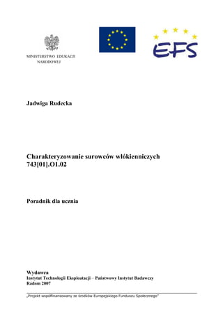 „Projekt współfinansowany ze środków Europejskiego Funduszu Społecznego”
MINISTERSTWO EDUKACJI
NARODOWEJ
Jadwiga Rudecka
Charakteryzowanie surowców włókienniczych
743[01].O1.02
Poradnik dla ucznia
Wydawca
Instytut Technologii Eksploatacji – Państwowy Instytut Badawczy
Radom 2007
 