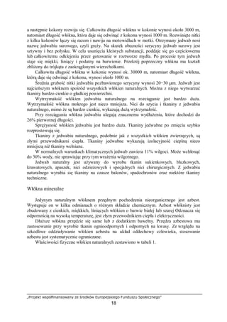 „Projekt współfinansowany ze środków Europejskiego Funduszu Społecznego”
18
a następnie kokony rozwija się. Całkowita długość włókna w kokonie wynosi około 3000 m,
natomiast długość włókna, która daje się odwinąć z kokonu wynosi 1000 m. Rozwinięte nitki
z kilku kokonów łączy się razem i nawija na motowidłach w motki. Otrzymany jedwab nosi
nazwę jedwabiu surowego, czyli greży. Na skutek obecności serycyny jedwab surowy jest
sztywny i bez połysku. W celu usunięcia kleistych substancji, poddaje się go częściowemu
lub całkowitemu odklejeniu przez gotowanie w roztworze mydła. Po procesie tym jedwab
staje się miękki, lśniący i podatny na barwienie. Przekrój poprzeczny włókna ma kształt
zbliżony do trójkąta z zaokrąglonymi wierzchołkami.
Całkowita długość włókna w kokonie wynosi ok. 30000 m, natomiast długość włókna,
którą daje się odwinąć z kokonu, wynosi około 1000 m.
Średnia grubość nitki jedwabiu pozbawionego serycyny wynosi 20÷30 µm. Jedwab jest
najcieńszym włóknem spośród wszystkich włókien naturalnych. Można z niego wytwarzać
tkaniny bardzo cienkie o gładkiej powierzchni.
Wytrzymałość włókien jedwabiu naturalnego na rozciąganie jest bardzo duża.
Wytrzymałość włókna mokrego jest nieco mniejsza. Nici do szycia i tkaniny z jedwabiu
naturalnego, mimo że są bardzo cienkie, wykazują dużą wytrzymałość.
Przy rozciąganiu włókna jedwabiu ulegają znacznemu wydłużeniu, które dochodzi do
26% pierwotnej długości.
Sprężystość włókien jedwabiu jest bardzo duża. Tkaniny jedwabne po zmięciu szybko
rozprostowują się.
Tkaniny z jedwabiu naturalnego, podobnie jak z wszystkich włókien zwierzęcych, są
złymi przewodnikami ciepła. Tkaniny jedwabne wykazują izolacyjność cieplną nieco
mniejszą niż tkaniny wełniane.
W normalnych warunkach klimatycznych jedwab zawiera 11% wilgoci. Może wchłonąć
do 30% wody, nie sprawiając przy tym wrażenia wilgotnego.
Jedwab naturalny jest używany do wyrobu tkanin sukienkowych, bluzkowych,
krawatowych, apaszek, nici odzieżowych i specjalnych nici chirurgicznych. Z jedwabiu
naturalnego wyrabia się tkaniny na czasze balonów, spadochronów oraz niektóre tkaniny
techniczne.
Włókna mineralne
Jedynym naturalnym włóknem przędnym pochodzenia nieorganicznego jest azbest.
Występuje on w kilku odmianach o różnym składzie chemicznym. Azbest włóknisty jest
zbudowany z cienkich, miękkich, lśniących włókien o barwie białej lub szarej Odznacza się
odpornością na wysoką temperaturę, jest złym przewodnikiem ciepła i elektryczności.
Dłuższe włókna przędzie się same lub z dodatkiem bawełny. Przędza azbestowa ma
zastosowanie przy wyrobie tkanin ognioodpornych i odpornych na kwasy. Ze względu na
szkodliwe oddziaływanie włókien azbestu na układ oddechowy człowieka, stosowanie
azbestu jest systematycznie ograniczane.
Właściwości fizyczne włókien naturalnych zestawiono w tabeli 1.
 