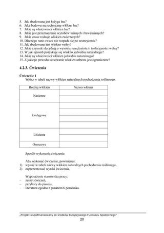 „Projekt współfinansowany ze środków Europejskiego Funduszu Społecznego”
20
5. Jak zbudowana jest łodyga lnu?
6. Jaką budowę ma techniczne włókno lnu?
7. Jakie są właściwości włókien lnu?
8. Jakie jest przeznaczenie wyrobów lnianych i bawełnianych?
9. Jakie znasz rodzaje włókien zwierzęcych?
10. Dlaczego runo owcze nie rozpada się po zestrzyżeniu?
11. Jak zbudowane jest włókno wełny?
12. Jakie czynniki decydują o wysokiej sprężystości i izolacyjności wełny?
13. W jaki sposób pozyskuje się włókno jedwabiu naturalnego?
14. Jakie są właściwości włókien jedwabiu naturalnego?
15. Z jakiego powodu stosowanie włókien azbestu jest ograniczane?
4.2.3. Ćwiczenia
Ćwiczenie 1
Wpisz w tabeli nazwy włókien naturalnych pochodzenia roślinnego.
Rodzaj włókien Nazwa włókna
Nasienne
Łodygowe
Liściaste
Owocowe
Sposób wykonania ćwiczenia
Aby wykonać ćwiczenie, powinieneś:
1) wpisać w tabeli nazwy włókien naturalnych pochodzenia roślinnego,
2) zaprezentować wyniki ćwiczenia.
Wyposażenie stanowiska pracy:
– zeszyt ćwiczeń,
– przybory do pisania,
– literatura zgodna z punktem 6 poradnika.
 