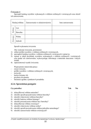 „Projekt współfinansowany ze środków Europejskiego Funduszu Społecznego”
22
Ćwiczenie 4
Sporządź katalog wyrobów wykonanych z włókien roślinnych i zwierzęcych oraz określ
ich zastosowanie.
Rodzaj włókna Zastosowanie w odzieżownictwie Inne zastosowania
Len
Roślinne
Bawełna
Wełna
Zwierzęce
Jedwab
Sposób wykonania ćwiczenia
Aby wykonać ćwiczenie, powinieneś:
1) zebrać próbki wyrobów z włókien roślinnych i zwierzęcych,
2) sporządzić katalog wyrobów z włókien roślinnych i zwierzęcych i opisać je,
3) wpisać w tabeli przykłady wyrobów wykonanych z włókien roślinnych i zwierzęcych
oraz podać ich zastosowanie, wykorzystując informacje z materiału nauczania i innych
źródeł,
4) zaprezentować wyniki ćwiczenia.
Wyposażenie stanowiska pracy:
– zeszyt ćwiczeń,
– próbki wyrobów z włókien roślinnych i zwierzęcych,
– nożyczki,
– karton formatu A4,
– przybory do pisania,
– literatura zgodna z punktem 6 poradnika.
4.2.4. Sprawdzian postępów
Czy potrafisz: Tak Nie
1) sklasyfikować włókna naturalne?  
2) określić sposób pozyskiwania włókien bawełny?  
3) określić właściwości włókien bawełny?  
4) określić budowę włókna lnianego?  
5) określić przeznaczenia włókien lnu i bawełny?  
6) sklasyfikować włókna zwierzęce?  
7) określić właściwości włókna wełny?  
8) określić sposób pozyskiwania włókna jedwabiu naturalnego?  
9) określić zastosowanie włókien zwierzęcych?  
 