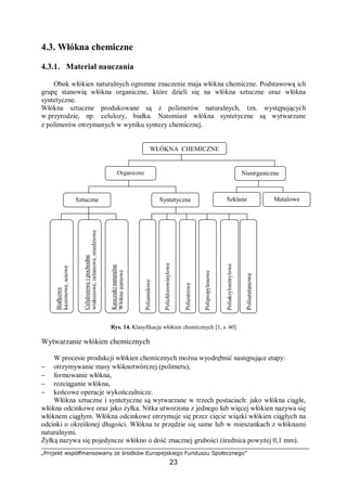 „Projekt współfinansowany ze środków Europejskiego Funduszu Społecznego”
23
4.3. Włókna chemiczne
4.3.1. Materiał nauczania
Obok włókien naturalnych ogromne znaczenie maja włókna chemiczne. Podstawową ich
grupę stanowią włókna organiczne, które dzieli się na włókna sztuczne oraz włókna
syntetyczne.
Włókna sztuczne produkowane są z polimerów naturalnych, tzn. występujących
w przyrodzie, np. celulozy, białka. Natomiast włókna syntetyczne są wytwarzane
z polimerów otrzymanych w wyniku syntezy chemicznej.
Rys. 14. Klasyfikacja włókien chemicznych [1, s. 60]
Wytwarzanie włókien chemicznych
W procesie produkcji włókien chemicznych można wyodrębnić następujące etapy:
− otrzymywanie masy włóknotwórczej (polimeru),
− formowanie włókna,
− rozciąganie włókna,
− końcowe operacje wykończalnicze.
Włókna sztuczne i syntetyczne są wytwarzane w trzech postaciach: jako włókna ciągłe,
włókna odcinkowe oraz jako żyłka. Nitka utworzona z jednego lub więcej włókien nazywa się
włóknem ciągłym. Włókna odcinkowe otrzymuje się przez cięcie wiązki włókien ciągłych na
odcinki o określonej długości. Włókna te przędzie się same lub w mieszankach z włóknami
naturalnymi.
Żyłką nazywa się pojedyncze włókno o dość znacznej grubości (średnica powyżej 0,1 mm).
WŁÓKNA CHEMICZNE
NieorganiczneOrganiczne
SyntetyczneSztuczne
Celulozoweipochodne
wiskozowe,octanowe,miedziowe
Białkowe
kazeinowe,sojowe
Kauczukinaturalne
Włóknagumowe
Poliamidowe
Poliuretanowe
Polichlorowinylowe
Poliestrowe
Polipropylenowe
Poliakrylonitrylowe
Szklane Metalowe
 