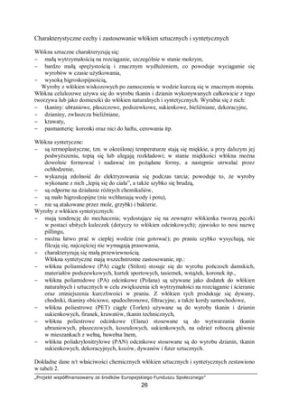 „Projekt współfinansowany ze środków Europejskiego Funduszu Społecznego”
26
Charakterystyczne cechy i zastosowanie włókien sztucznych i syntetycznych
Włókna sztuczne charakteryzują się:
− małą wytrzymałością na rozciąganie, szczególnie w stanie mokrym,
− bardzo małą sprężystością i znacznym wydłużeniem, co powoduje wyciąganie się
wyrobów w czasie użytkowania,
− wysoką higroskopijnością,
Wyroby z włókien wiskozowych po zamoczeniu w wodzie kurczą się w znacznym stopniu.
Włókna celulozowe używa się do wyrobu tkanin i dzianin wykonywanych całkowicie z tego
tworzywa lub jako domieszki do włókien naturalnych i syntetycznych. Wyrabia się z nich:
− tkaniny: ubraniowe, płaszczowe, podszewkowe, sukienkowe, bieliźniane, dekoracyjne,
− dzianiny, zwłaszcza bieliźniane,
− krawaty,
− pasmanterię: koronki oraz nici do haftu, cerowania itp.
Włókna syntetyczne:
− są termoplastyczne, tzn. w określonej temperaturze stają się miękkie, a przy dalszym jej
podwyższeniu, topią się lub ulegają rozkładowi; w stanie miękkości włókna można
dowolnie formować i nadawać im pożądane formy, a następnie utrwalać przez
ochłodzenie,
− wykazują zdolność do elektryzowania się podczas tarcia; powoduje to, że wyroby
wykonane z nich „lepią się do ciała”, a także szybko się brudzą,
− są odporne na działanie różnych chemikaliów,
− są mało higroskopijne (nie wchłaniają wody i potu),
− nie są atakowane przez mole, grzybki i bakterie.
Wyroby z włókien syntetycznych:
− mają tendencję do mechacenia; wydostające się na zewnątrz włókienka tworzą pęczki
w postaci ubitych kuleczek (dotyczy to włókien odcinkowych); zjawisko to nosi nazwę
pillingu,
− można łatwo prać w ciepłej wodzie (nie gotować); po praniu szybko wysychają, nie
filcują się, najczęściej nie wymagają prasowania,
− charakteryzują się małą przewiewnością.
Włókna syntetyczne mają wszechstronne zastosowanie, np.:
− włókna poliamidowe (PA) ciągłe (Stilon) stosuje się do wyrobu pończoch damskich,
materiałów podszewkowych, kurtek sportowych, tasiemek, wstążek, koronek itp.,
− włókna poliamidowe (PA) odcinkowe (Polana) są używane jako dodatek do włókien
naturalnych i sztucznych w celu zwiększenia ich wytrzymałości na rozciąganie i ścieranie
oraz zmniejszenia kurczliwości w praniu. Z włókien tych produkuje się dywany,
chodniki, tkaniny obiciowe, spadochronowe, filtracyjne, a także kordy samochodowe,
− włókna poliestrowe (PET) ciągłe (Torlen) używane są do wyroby tkanin i dzianin
sukienkowych, firanek, krawatów, tkanin technicznych,
− włókna poliestrowe odcinkowe (Elana) stosowane są do wytwarzania tkanin
ubraniowych, płaszczowych, koszulowych, sukienkowych, na odzież roboczą głównie
w mieszankach z wełną, bawełna lnem,
− włókna poliakrylonitrylowe (PAN) odcinkowe stosowane są do wyrobu dzianin, tkanin
sukienkowych, dekoracyjnych, koców, dywanów i futer sztucznych.
Dokładne dane n/t właściwości chemicznych włókien sztucznych i syntetycznych zestawiono
w tabeli 2.
 