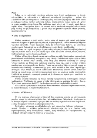 „Projekt współfinansowany ze środków Europejskiego Funduszu Społecznego”
28
Polar
Polary są to najczęściej strzyżone dzianiny typu frotté, produkowane w formie
mikrowłókien, w mieszankach z włóknami naturalnymi (szczególnie z wełna) lub
z dodatkiem włókien elastycznych. Dzięki specjalnej strukturze (najczęściej włos z obu stron)
posiadają powietrzną warstwę izolacyjną. Gatunki polaru zarówno bardzo cienkie jak i grube
są zawsze miękkie, ciepłe, lekkie. Nie wchłaniają wody więcej niż 1% swojej wagi, dlatego
szybko schną. Zaletą polaru jest to, że pozwala skórze swobodnie oddychać (nie wchłania
pary wodnej, ale ja przepuszcza). Z polaru szyje się przede wszystkim odzież sportową,
jesienną i zimową.
Włókna nieorganiczne
Włókna metalowe ze stali, miedzi, srebra, złota lub stopów tych metali mają postać
drucików okrągłych w przekroju lub płaskich, wąskich pasków. Druciki metalowe skręcone
w postaci sprężynki, zwane bajorkiem, służą do wykonywania haftów, np. dystynkcji
mundurowych. Bajorek tnie się na odcinki i przyszywa do tkaniny zwykłą nitką.
Nici metalowe tzw. szych, otrzymuje się przez okręcanie przędzy bawełnianej lub jedwabnej
wąskimi paskami metalu. Nici tych używa się do haftu, do wyrobu koronek, tiulów, sznurów,
frędzli a także do wyrobu tkanin ozdobnych.
Włókna szklane jak wskazuje nazwa, są wyrabiane ze szkła. Masę szklaną otrzymuje się
przez stopienie rozdrobnionej masy piasku, sody i kredy. Produkowane są dwa typy włókien
szklanych: w postaci waty szklanej, która służy jako materiał stosowany do izolacji
w budownictwie, do filtrowania stężonych kwasów, zasad itp., oraz w postaci włókien
przędnych do wyrobu przędzy na tkaniny. Proces wytwarzania włókien przędnych polega na
stopieniu masy szklanej i przetłoczeniu jej przez małe otworki w dnie pieca. Wyciekające
strumyczki szkła krzepną na skutek ochładzania. Sformowane włókna, zanim całkowicie
stężeją, są natryskiwane specjalnymi preparatami, przez co uzyskują gładką powierzchnię
i zdolność do skręcania, a następnie poddaje się je silnemu wyciąganiu przez nawijanie na
obracający się bęben.
Włókna szklane odznaczają się bardzo wysoką wytrzymałością na rozciąganie i małym
wydłużeniem. Wyróżniają się bardzo wysoką odpornością na działanie kwasów i ługów.
Wytrzymują temperaturę do 600o
C. Są złymi przewodnikami ciepła i elektryczności.
Nitki szklane są używane są do wyrobu tkanin na ubrania ochronne dla pracowników hut,
na tkaniny filtracyjne w przemyśle chemicznym.
Mieszanki włókiennicze
W celu poprawy właściwości użytkowych lub potanienia wyrobu, do otrzymywania
przędzy, stosuje się mieszanki włókien dwu i wieloskładnikowe. Właściwości tkaniny można
w pewnym stopniu kształtować używając włókien o różnych grubościach oraz długościach,
a także stosując je w różnych składach procentowych.
Przykładem mieszanek dwuskładnikowych jest elanowełna (włókna poliestrowe +
wełna). Tkaniny z włókien poliestrowych charakteryzują się m.in. bardzo małą
higroskopijnością, małą izolacyjnością cieplną, dużą zdolnością do elektryzowania się,
a dodatek włókien wełnianych poprawia te wskaźniki.
 