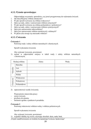 „Projekt współfinansowany ze środków Europejskiego Funduszu Społecznego”
29
4.3.2. Pytania sprawdzające
Odpowiadając na pytania, sprawdzisz, czy jesteś przygotowany do wykonania ćwiczeń.
1. Jak klasyfikujemy włókna chemiczne?
2. W jaki sposób wytwarza się włókna wiskozowe?
3. Jakie są wady, zalety i zastosowanie włókien sztucznych?
4. W jaki sposób wytwarza się włókna poliamidowe i poliestrowe?
5. Jakie są wady, zalety i zastosowanie włókien syntetycznych?
6. Jakie jest zastosowanie mikrowłókien?
7. Jakie jest zastosowanie włókien metalowych i szklanych?
8. W jakim celu stosuje się mieszanki włókien?
4.3.3. Ćwiczenia
Ćwiczenie 1
Porównaj wady i zalety włókien naturalnych i chemicznych.
Sposób wykonania ćwiczenia
Aby wykonać ćwiczenie, powinieneś:
1) wpisać w odpowiednie miejsca w tabeli wady i zalety włókien naturalnych
i chemicznych,
Rodzaj włókna Zalety Wady
Bawełna
Len
Jedwab
Naturalne
Wełna
Wiskozowe
Poliestrowe
Chemiczne
Poliamidowe
2) zaprezentować wyniki ćwiczenia.
Wyposażenie stanowiska pracy:
– zeszyt ćwiczeń,
– przybory do pisania,
– literatura zgodna z punktem 6 poradnika.
Ćwiczenie 2
Porównaj właściwości włókien wełny i włókien poliestrowych.
Sposób wykonania ćwiczenia
Aby wykonać ćwiczenie, powinieneś:
1) wypełnić tabelkę wg wzoru, używając określeń: duża, mała, brak,
 