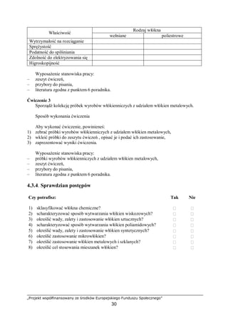 „Projekt współfinansowany ze środków Europejskiego Funduszu Społecznego”
30
Rodzaj włókna
Właściwość
wełniane poliestrowe
Wytrzymałość na rozciąganie
Sprężystość
Podatność do spilśniania
Zdolność do elektryzowania się
Higroskopijność
Wyposażenie stanowiska pracy:
– zeszyt ćwiczeń,
– przybory do pisania,
– literatura zgodna z punktem 6 poradnika.
Ćwiczenie 3
Sporządź kolekcję próbek wyrobów włókienniczych z udziałem włókien metalowych.
Sposób wykonania ćwiczenia
Aby wykonać ćwiczenie, powinieneś:
1) zebrać próbki wyrobów włókienniczych z udziałem włókien metalowych,
2) wkleić próbki do zeszytu ćwiczeń , opisać je i podać ich zastosowanie,
3) zaprezentować wyniki ćwiczenia.
Wyposażenie stanowiska pracy:
– próbki wyrobów włókienniczych z udziałem włókien metalowych,
– zeszyt ćwiczeń,
– przybory do pisania,
– literatura zgodna z punktem 6 poradnika.
4.3.4. Sprawdzian postępów
Czy potrafisz: Tak Nie
1) sklasyfikować włókna chemiczne?  
2) scharakteryzować sposób wytwarzania włókien wiskozowych?  
3) określić wady, zalety i zastosowanie włókien sztucznych?  
4) scharakteryzować sposób wytwarzania włókien poliamidowych?  
5) określić wady, zalety i zastosowanie włókien syntetycznych?  
6) określić zastosowanie mikrowłókien?  
7) określić zastosowanie włókien metalowych i szklanych?  
8) określić cel stosowania mieszanek włókien?  
 