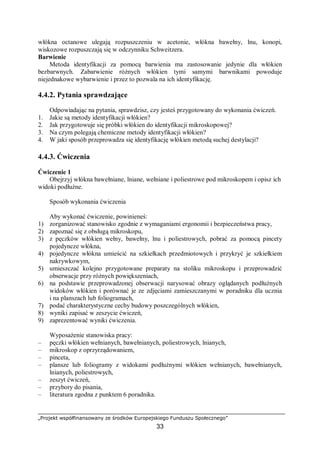 „Projekt współfinansowany ze środków Europejskiego Funduszu Społecznego”
33
włókna octanowe ulegają rozpuszczeniu w acetonie, włókna bawełny, lnu, konopi,
wiskozowe rozpuszczają się w odczynniku Schweitzera.
Barwienie
Metoda identyfikacji za pomocą barwienia ma zastosowanie jedynie dla włókien
bezbarwnych. Zabarwienie różnych włókien tymi samymi barwnikami powoduje
niejednakowe wybarwienie i przez to pozwala na ich identyfikację.
4.4.2. Pytania sprawdzające
Odpowiadając na pytania, sprawdzisz, czy jesteś przygotowany do wykonania ćwiczeń.
1. Jakie są metody identyfikacji włókien?
2. Jak przygotowuje się próbki włókien do identyfikacji mikroskopowej?
3. Na czym polegają chemiczne metody identyfikacji włókien?
4. W jaki sposób przeprowadza się identyfikację włókien metodą suchej destylacji?
4.4.3. Ćwiczenia
Ćwiczenie 1
Obejrzyj włókna bawełniane, lniane, wełniane i poliestrowe pod mikroskopem i opisz ich
widoki podłużne.
Sposób wykonania ćwiczenia
Aby wykonać ćwiczenie, powinieneś:
1) zorganizować stanowisko zgodnie z wymaganiami ergonomii i bezpieczeństwa pracy,
2) zapoznać się z obsługą mikroskopu,
3) z pęczków włókien wełny, bawełny, lnu i poliestrowych, pobrać za pomocą pincety
pojedyncze włókna,
4) pojedyncze włókna umieścić na szkiełkach przedmiotowych i przykryć je szkiełkiem
nakrywkowym,
5) umieszczać kolejno przygotowane preparaty na stoliku mikroskopu i przeprowadzić
obserwacje przy różnych powiększeniach,
6) na podstawie przeprowadzonej obserwacji narysować obrazy oglądanych podłużnych
widoków włókien i porównać je ze zdjęciami zamieszczanymi w poradniku dla ucznia
i na planszach lub foliogramach,
7) podać charakterystyczne cechy budowy poszczególnych włókien,
8) wyniki zapisać w zeszycie ćwiczeń,
9) zaprezentować wyniki ćwiczenia.
Wyposażenie stanowiska pracy:
– pęczki włókien wełnianych, bawełnianych, poliestrowych, lnianych,
– mikroskop z oprzyrządowaniem,
– pinceta,
– plansze lub foliogramy z widokami podłużnymi włókien wełnianych, bawełnianych,
lnianych, poliestrowych,
– zeszyt ćwiczeń,
– przybory do pisania,
– literatura zgodna z punktem 6 poradnika.
 