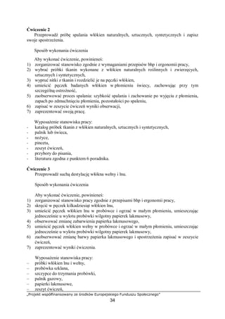 „Projekt współfinansowany ze środków Europejskiego Funduszu Społecznego”
34
Ćwiczenie 2
Przeprowadź próbę spalania włókien naturalnych, sztucznych, syntetycznych i zapisz
swoje spostrzeżenia.
Sposób wykonania ćwiczenia
Aby wykonać ćwiczenie, powinieneś:
1) zorganizować stanowisko zgodnie z wymaganiami przepisów bhp i ergonomii pracy,
2) wybrać próbki tkanin wykonane z włókien naturalnych roślinnych i zwierzęcych,
sztucznych i syntetycznych,
3) wypruć nitki z tkanin i rozdzielić je na pęczki włókien,
4) umieścić pęczek badanych włókien w płomieniu świecy, zachowując przy tym
szczególną ostrożność,
5) zaobserwować proces spalania: szybkość spalania i zachowanie po wyjęciu z płomienia,
zapach po zdmuchnięciu płomienia, pozostałości po spaleniu,
6) zapisać w zeszycie ćwiczeń wyniki obserwacji,
7) zaprezentować swoją pracę.
Wyposażenie stanowiska pracy:
− katalog próbek tkanin z włókien naturalnych, sztucznych i syntetycznych,
− palnik lub świeca,
− nożyce,
− pinceta,
− zeszyt ćwiczeń,
− przybory do pisania,
− literatura zgodna z punktem 6 poradnika.
Ćwiczenie 3
Przeprowadź suchą destylację włókna wełny i lnu.
Sposób wykonania ćwiczenia
Aby wykonać ćwiczenie, powinieneś:
1) zorganizować stanowisko pracy zgodnie z przepisami bhp i ergonomii pracy,
2) skręcić w pęczek kilkadziesiąt włókien lnu,
3) umieścić pęczek włókien lnu w probówce i ogrzać w małym płomieniu, umieszczając
jednocześnie u wylotu probówki wilgotny papierek lakmusowy,
4) obserwować zmianę zabarwienia papierka lakmusowego,
5) umieścić pęczek włókien wełny w probówce i ogrzać w małym płomieniu, umieszczając
jednocześnie u wylotu probówki wilgotny papierek lakmusowy,
6) zaobserwować zmianę barwy papierka lakmusowego i spostrzeżenia zapisać w zeszycie
ćwiczeń,
7) zaprezentować wyniki ćwiczenia.
Wyposażenie stanowiska pracy:
– próbki włókien lnu i wełny,
– probówka szklana,
– szczypce do trzymania probówki,
– palnik gazowy,
– papierki lakmusowe,
– zeszyt ćwiczeń,
 