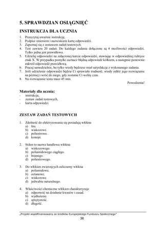 „Projekt współfinansowany ze środków Europejskiego Funduszu Społecznego”
36
5. SPRAWDZIAN OSIĄGNIĘĆ
INSTRUKCJA DLA UCZNIA
1. Przeczytaj uważnie instrukcję.
2. Podpisz imieniem i nazwiskiem kartę odpowiedzi.
3. Zapoznaj się z zestawem zadań testowych.
4. Test zawiera 20 zadań. Do każdego zadania dołączone są 4 możliwości odpowiedzi.
Tylko jedna jest prawidłowa.
5. Udzielaj odpowiedzi na załączonej karcie odpowiedzi, stawiając w odpowiedniej rubryce
znak X. W przypadku pomyłki zaznacz błędną odpowiedź kółkiem, a następnie ponownie
zakreśl odpowiedź prawidłową.
6. Pracuj samodzielnie, bo tylko wtedy będziesz miał satysfakcję z wykonanego zadania.
7. Jeśli udzielenie odpowiedzi będzie Ci sprawiało trudność, wtedy odłóż jego rozwiązanie
na później i wróć do niego, gdy zostanie Ci wolny czas.
8. Na rozwiązanie testu masz 45 min.
Powodzenia!
Materiały dla ucznia:
− instrukcja,
− zestaw zadań testowych,
− karta odpowiedzi.
ZESTAW ZADAŃ TESTOWYCH
1. Zdolność do elektryzowania się posiadają włókna
a) lnu.
b) wiskozowe.
c) poliestrowe.
d) konopi.
2. Stilon to nazwa handlowa włókna
a) wiskozowego.
b) poliamidowego ciągłego.
c) lnianego.
d) poliestrowego.
3. Do włókien zwierzęcych zaliczamy włókna
a) poliamidowe.
b) octanowe.
c) wiskozowe.
d) jedwabiu naturalnego.
4. Właściwości chemiczne włókien charakteryzuje
a) odporność na działanie kwasów i zasad.
b) wydłużenie.
c) sprężystość.
d) długość.
 
