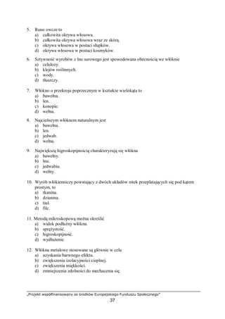 „Projekt współfinansowany ze środków Europejskiego Funduszu Społecznego”
37
5. Runo owcze to
a) całkowita okrywa włosowa.
b) całkowita okrywa włosowa wraz ze skórą.
c) okrywa włosowa w postaci słupków.
d) okrywa włosowa w postaci kosmyków.
6. Sztywność wyrobów z lnu surowego jest spowodowana obecnością we włóknie
a) celulozy.
b) klejów roślinnych.
c) wody.
d) tłuszczy.
7. Włókno o przekroju poprzecznym w kształcie wielokąta to
a) bawełna.
b) len.
c) konopie.
d) wełna.
8. Najcieńszym włóknem naturalnym jest
a) bawełna.
b) len.
c) jedwab.
d) wełna.
9. Największą higroskopijnością charakteryzują się włókna
a) bawełny.
b) lnu.
c) jedwabiu.
d) wełny.
10. Wyrób włókienniczy powstający z dwóch układów nitek przeplatających się pod kątem
prostym, to
a) tkanina.
b) dzianina.
c) tiul.
d) filc.
11. Metodą mikroskopową można określić
a) widok podłużny włókna.
b) sprężystość.
c) higroskopijność.
d) wydłużenie.
12. Włókna metalowe stosowane są głównie w celu
a) uzyskania barwnego efektu.
b) zwiększenia izolacyjności cieplnej.
c) zwiększenia miękkości.
d) zmniejszenia zdolności do mechacenia się.
 