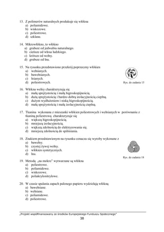„Projekt współfinansowany ze środków Europejskiego Funduszu Społecznego”
38
13. Z polimerów naturalnych produkuje się włókna
a) poliamidowe.
b) wiskozowe.
c) poliestrowe.
d) szklane.
14. Mikrowłókno, to włókno
a) grubsze od jedwabiu naturalnego.
b) cieńsze od włosa ludzkiego.
c) krótsze od wełny.
d) grubsze od lnu.
15. Na rysunku przedstawiono przekrój poprzeczny włókien
a) wełnianych.
b) bawełnianych.
c) lnianych.
d) poliestrowych. Rys. do zadania 15
16. Włókna wełny charakteryzują się
a) małą sprężystością i małą higroskopijnością.
b) dużą sprężystością i bardzo dobrą izolacyjnością cieplną.
c) dużym wydłużeniem i niską higroskopijnością.
d) małą sprężystością i małą izolacyjnością cieplną.
17. Tkanina wykonana z mieszanki włókien poliestrowych i wełnianych w porównaniu z
tkaniną poliestrową charakteryzuje się
a) większą higroskopijnością.
b) mniejszą izolacyjnością.
c) większą zdolnością do elektryzowania się.
d) mniejszą zdolnością do spilśniania.
18. Znakiem przedstawionym na rysunku oznacza się wyroby wykonane z
a) bawełny.
b) czystej żywej wełny.
c) włókien syntetycznych.
d) lnu.
Rys. do zadania 18
19. Metodą „na mokro” wytwarzane są włókna
a) poliestrowe.
b) poliamidowe.
c) wiskozowe.
d) poliakrylonitrylowe.
20. W czasie spalania zapach palonego papieru wydzielają włókną
a) bawełniane.
b) wełniane.
c) poliamidowe.
d) poliestrowe.
 