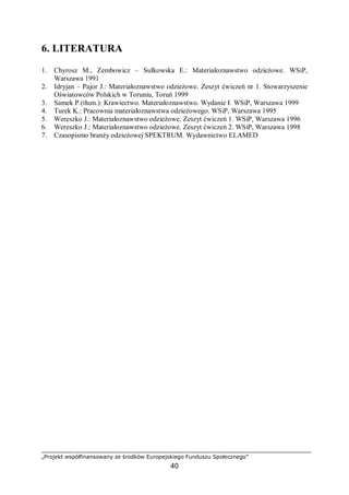 „Projekt współfinansowany ze środków Europejskiego Funduszu Społecznego”
40
6. LITERATURA
1. Chyrosz M., Zembowicz – Sułkowska E.: Materiałoznawstwo odzieżowe. WSiP,
Warszawa 1991
2. Idryjan – Pajor J.: Materiałoznawstwo odzieżowe. Zeszyt ćwiczeń nr 1. Stowarzyszenie
Oświatowców Polskich w Toruniu, Toruń 1999
3. Samek P.(tłum.): Krawiectwo. Materiałoznawstwo. Wydanie I. WSiP, Warszawa 1999
4. Turek K.: Pracownia materiałoznawstwa odzieżowego. WSiP, Warszawa 1995
5. Wereszko J.: Materiałoznawstwo odzieżowe. Zeszyt ćwiczeń 1. WSiP, Warszawa 1996
6. Wereszko J.: Materiałoznawstwo odzieżowe. Zeszyt ćwiczeń 2. WSiP, Warszawa 1998
7. Czasopismo branży odzieżowej SPEKTRUM. Wydawnictwo ELAMED
 