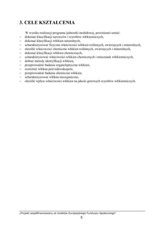 „Projekt współfinansowany ze środków Europejskiego Funduszu Społecznego”
5
3. CELE KSZTAŁCENIA
W wyniku realizacji programu jednostki modułowej, powinieneś umieć:
− dokonać klasyfikacji surowców i wyrobów włókienniczych,
− dokonać klasyfikacji włókien naturalnych,
− scharakteryzować fizyczne właściwości włókien roślinnych, zwierzęcych i mineralnych,
− określić właściwości chemiczne włókien roślinnych, zwierzęcych i mineralnych,
− dokonać klasyfikacji włókien chemicznych,
− scharakteryzować właściwości włókien chemicznych i mieszanek włókienniczych,
− dobrać metody identyfikacji włókien,
− przeprowadzić badania organoleptyczne włókien,
− rozróżnić włókna pod mikroskopem,
− przeprowadzić badania chemiczne włókien,
− scharakteryzować włókna nieorganiczne,
− określić wpływ właściwości włókien na jakość gotowych wyrobów włókienniczych.
 