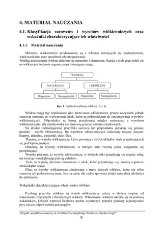 „Projekt współfinansowany ze środków Europejskiego Funduszu Społecznego”
6
4. MATERIAŁ NAUCZANIA
4.1. Klasyfikacja surowców i wyrobów włókienniczych oraz
wskaźniki charakteryzujące ich właściwości
4.1.1. Materiał nauczania
Materiały włókiennicze produkowane są z włókien różniących się pochodzeniem,
właściwościami oraz sposobem ich otrzymywania.
Według pochodzenia włókna dzielimy na naturalne i chemiczne. Każda z tych grup dzieli się
na włókna pochodzenia organicznego i nieorganicznego.
Rys. 1. Ogólna klasyfikacja włókien [1, s. 9]
Włókna mogą być użytkowane jako luźna masa włókiennicza, przede wszystkim jednak
stanowią surowiec do wytwarzania nitek, które są półproduktem do otrzymywania wyrobów
włókienniczych. Półprodukty są formą przejściową między surowcem, a wyrobem
włókienniczym i dla użytkownika nie stanowią jeszcze wartości użytkowych.
Na drodze technologicznej przeróbki surowca lub półproduktu uzyskuje się gotowy
produkt – wyrób włókienniczy. Do wyrobów włókienniczych zaliczamy między innymi:
tkaniny, dzianiny, plecionki, tiule, filce.
Tkaniny, to wyroby włókiennicze, które powstają z dwóch układów nitek przeplatających
się pod kątem prostym.
Dzianiny, to wyroby włókiennicze, w których nitki tworzą oczka wzajemnie się
przeplatające.
Wyroby plecione, to wyroby włókiennicze, w których nitki przeplatają się między sobą,
nie tworząc wyodrębniających się układów.
Tiule, to wyroby plecione zbudowane z nitek, które przeplatając się, tworzą regularne
sześciokątne oczka.
Filce, to wyroby włókiennicze zbudowane z masy luźnych włókien, które nie tylko
stanowią ich podstawową masę, lecz są same dla siebie spoiwem dzięki naturalnej zdolności
do spilśniania.
Wskaźniki charakteryzujące właściwości włókien
Przebieg przerobu włókien na wyrób włókienniczy zależy w dużym stopniu od
właściwości fizycznych i chemicznych włókien. Właściwości włókien określa się za pomocą
wskaźników, których wartości liczbowe można wyznaczyć poprzez pomiary wykonywane
przy użyciu odpowiednich przyrządów.
WŁÓKNA
NATURALNE CHEMICZNE
Organiczne Nieorganiczne Organiczne Nieorganiczne
 
