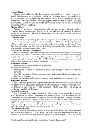 „Projekt współfinansowany ze środków Europejskiego Funduszu Społecznego”
7
Kształt włókna
Każdy rodzaj włókna ma charakterystyczny kształt podłużny i przekrój poprzeczny.
Kształt podłużny może być prostoliniowy, falisty itp. i można go spostrzec gołym okiem lub
przy użyciu lupy. Przekrój poprzeczny włókien może być np. kołowy, owalny, wieloboczny,
nieregularny. Dokładny kształt przekroju poprzecznego włókna widoczny jest pod
mikroskopem. Kształt włókien ma między innymi duży wpływ na zdolność włókien do
przędzenia, czyli tzw. przędność.
Długość włókna
Włókna o teoretycznie nieograniczonej długości nazywa się włóknami ciągłymi.
Pozostałe włókna o ograniczonej długości nazywa się włóknami odcinkowymi (ich długość
określa się w milimetrach). Długość włókna wpływa na wytrzymałość wyrobu oraz wygląd
powierzchni tkaniny.
Grubość włókna
Jeśli włókno ma przekrój poprzeczny zbliżony do koła, to grubość jego wyraża się
średnicą przekroju poprzecznego w mikrometrach (1μm = 0,001 mm). Grubość pozostałych
włókien określa się za pomocą masy liniowej w jednostkach międzynarodowego Systemu
Tex. Grubość włókna ma wpływ na grubość nitki i jej wytrzymałość. Im cieńsze włókno, tym
szlachetniejszy można uzyskać z niego wyrób.
Wytrzymałość włókien na rozciąganie
Określa zachowanie się włókien pod wpływem działania sił zewnętrznych. Jest określana
jako wartość siły, pod działaniem której włókno ulega zerwaniu. Wytrzymałość włókna jest
zwykle różna na sucho i na mokro. Wytrzymałość włókien na rozciąganie wyraża się
w centyniutonach na tex (cN/tex, 1cN = 10-
²N). Cecha te ma duże znaczenia w procesie
technologicznym i wpływa na właściwości użytkowe wyrobów.
Wydłużenie włókien
Włókna w czasie rozciągania ulegają wydłużeniu.
Rozróżnia się wydłużenie:
− bezwzględne (wyrażane w milimetrach) czyli przyrost długości włókna do momentu
zerwania,
− względne (wyrażane w %), to procentowy przyrost długości włókna w stosunku do jego
długości początkowej.
Włókna o bardzo małym wydłużeniu są sztywne i trudno poddają się procesom przerobu.
Sprężystość włókien
Jest to zdolność powracania do pierwotnego kształtu po usunięciu działających na nie
zewnętrznych sił rozciągających, zgniatających lub ściskających. Włókna o dużej sprężystości
są doskonałym surowcem do wyrobu materiałów odzieżowych, które nie gniotą się
i wykazują trwałość w użytkowaniu.
Gęstość objętościowa
Jest to stosunek masy włókna do objętości, gdzie masa jest wyrażana w kg, a objętość
w m³. Rozróżnia się gęstość rzeczywistą oraz gęstość pozorną. Przy oznaczaniu gęstości
rzeczywistej włókien przyjmuje się objętość włókien po odliczeniu wolnych przestrzeni
zajętych przez powietrze. Gęstość pozorna odnosi się do włókien wraz z przestrzeniami
wypełnionymi powietrzem. Gęstość pozorna jest zawsze mniejsza od rzeczywistej.
Duża zawartość powietrza we włóknach oraz w wyrobach wpływa na zwiększenie ich
izolacyjności cieplnej, obniżenie przewodnictwa cieplnego.
Higroskopijność włókien
Jest to zdolność pochłaniania wilgoci z otoczenia. Ilość wilgoci, jaką może wchłonąć
włókno zależy od temperatury i ilości wilgoci zawartej w otoczeniu. Higroskopijność włókien
stanowi o właściwościach higienicznych wyrobów włókienniczych. Odzież wykonana
 