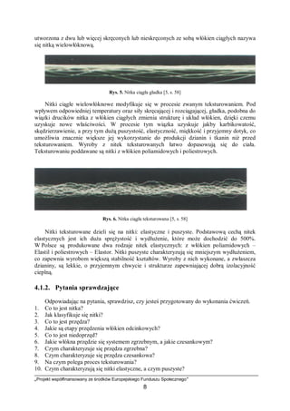 „Projekt współfinansowany ze środków Europejskiego Funduszu Społecznego”
8
utworzona z dwu lub więcej skręconych lub nieskręconych ze sobą włókien ciągłych nazywa
się nitką wielowłóknową.
Rys. 5. Nitka ciągła gładka [5, s. 58]
Nitki ciągłe wielowłóknowe modyfikuje się w procesie zwanym teksturowaniem. Pod
wpływem odpowiedniej temperatury oraz siły skręcającej i rozciągającej, gładka, podobna do
wiązki drucików nitka z włókien ciągłych zmienia strukturę i układ włókien, dzięki czemu
uzyskuje nowe właściwości. W procesie tym wiązka uzyskuje jakby karbikowatość,
skędzierzawienie, a przy tym dużą puszystość, elastyczność, miękkość i przyjemny dotyk, co
umożliwia znacznie większe jej wykorzystanie do produkcji dzianin i tkanin niż przed
teksturowaniem. Wyroby z nitek teksturowanych łatwo dopasowują się do ciała.
Teksturowaniu poddawane są nitki z włókien poliamidowych i poliestrowych.
Rys. 6. Nitka ciągła teksturowana [5, s. 58]
Nitki teksturowane dzieli się na nitki: elastyczne i puszyste. Podstawową cechą nitek
elastycznych jest ich duża sprężystość i wydłużenie, które może dochodzić do 500%.
W Polsce są produkowane dwa rodzaje nitek elastycznych: z włókien poliamidowych –
Elastil i poliestrowych – Elastor. Nitki puszyste charakteryzują się mniejszym wydłużeniem,
co zapewnia wyrobom większą stabilność kształtów. Wyroby z nich wykonane, a zwłaszcza
dzianiny, są lekkie, o przyjemnym chwycie i strukturze zapewniającej dobrą izolacyjność
cieplną.
4.1.2. Pytania sprawdzające
Odpowiadając na pytania, sprawdzisz, czy jesteś przygotowany do wykonania ćwiczeń.
1. Co to jest nitka?
2. Jak klasyfikuje się nitki?
3. Co to jest przędza?
4. Jakie są etapy przędzenia włókien odcinkowych?
5. Co to jest niedoprzęd?
6. Jakie włókna przędzie się systemem zgrzebnym, a jakie czesankowym?
7. Czym charakteryzuje się przędza zgrzebna?
8. Czym charakteryzuje się przędza czesankowa?
9. Na czym polega proces teksturowania?
10. Czym charakteryzują się nitki elastyczne, a czym puszyste?
 