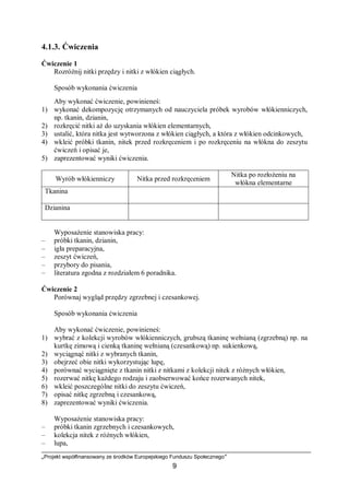 „Projekt współfinansowany ze środków Europejskiego Funduszu Społecznego”
9
4.1.3. Ćwiczenia
Ćwiczenie 1
Rozróżnij nitki przędzy i nitki z włókien ciągłych.
Sposób wykonania ćwiczenia
Aby wykonać ćwiczenie, powinieneś:
1) wykonać dekompozycję otrzymanych od nauczyciela próbek wyrobów włókienniczych,
np. tkanin, dzianin,
2) rozkręcić nitki aż do uzyskania włókien elementarnych,
3) ustalić, która nitka jest wytworzona z włókien ciągłych, a która z włókien odcinkowych,
4) wkleić próbki tkanin, nitek przed rozkręceniem i po rozkręceniu na włókna do zeszytu
ćwiczeń i opisać je,
5) zaprezentować wyniki ćwiczenia.
Wyrób włókienniczy Nitka przed rozkręceniem
Nitka po rozłożeniu na
włókna elementarne
Tkanina
Dzianina
Wyposażenie stanowiska pracy:
– próbki tkanin, dzianin,
– igła preparacyjna,
– zeszyt ćwiczeń,
– przybory do pisania,
– literatura zgodna z rozdziałem 6 poradnika.
Ćwiczenie 2
Porównaj wygląd przędzy zgrzebnej i czesankowej.
Sposób wykonania ćwiczenia
Aby wykonać ćwiczenie, powinieneś:
1) wybrać z kolekcji wyrobów włókienniczych, grubszą tkaninę wełnianą (zgrzebną) np. na
kurtkę zimową i cienką tkaninę wełnianą (czesankową) np. sukienkową,
2) wyciągnąć nitki z wybranych tkanin,
3) obejrzeć obie nitki wykorzystując lupę,
4) porównać wyciągnięte z tkanin nitki z nitkami z kolekcji nitek z różnych włókien,
5) rozerwać nitkę każdego rodzaju i zaobserwować końce rozerwanych nitek,
6) wkleić poszczególne nitki do zeszytu ćwiczeń,
7) opisać nitkę zgrzebną i czesankową,
8) zaprezentować wyniki ćwiczenia.
Wyposażenie stanowiska pracy:
– próbki tkanin zgrzebnych i czesankowych,
– kolekcja nitek z różnych włókien,
– lupa,
 