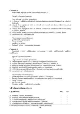 „Projekt współfinansowany ze środków Europejskiego Funduszu Społecznego”
14
Ćwiczenie 2
Połącz dwie pojedyncze nitki dla uzyskania skrętu S i Z.
Sposób wykonania ćwiczenia
Aby wykonać ćwiczenie, powinieneś:
1) wybrać po 2 odcinki pojedynczych nitek z próbek otrzymanych od nauczyciela, w dwóch
kolorach,
2) skręcić dwie pojedyncze nitki w różnych kolorach dla uzyskania nitki wielokrotnej
o kierunku skrętu S,
3) skręcić dwie pojedyncze nitki w różnych kolorach dla uzyskania nitki wielokrotnej
o kierunku skrętu Z,
4) wkleić próbki nitek wielokrotnych do zeszytu ćwiczeń i opisać ich kierunek skrętu,
5) zaprezentować wyniki ćwiczenia.
Wyposażenie stanowiska pracy:
– próbki nitek pojedynczych,
– zeszyt ćwiczeń,
– przybory do pisania,
– literatura zgodna z rozdziałem 6 poradnika.
Ćwiczenie 3
Rozróżnij wyroby włókiennicze wytworzone z nitek wielokrotnych gładkich
i ozdobnych.
Sposób wykonania ćwiczenia
Aby wykonać ćwiczenie, powinieneś:
1) obejrzeć próbki wyrobów włókienniczych otrzymane od nauczyciela,
2) wypruć nitki z poszczególnych wyrobów włókienniczych i obejrzeć je,
3) porównać próbki otrzymane od nauczyciela ze znajdującymi się w katalogu,
4) rozróżnić wyroby włókiennicze z nitek gładkich i ozdobnych,
5) wkleić do zeszytu próbki wyrobów włókienniczych i wyciągnięte z nich nitki,
6) zaprezentować wyniki ćwiczenia.
Wyposażenie stanowiska pracy:
– próbki wyrobów włókienniczych z nitek gładkich i ozdobnych,
– katalog wyrobów włókienniczych wykonanych z nitek gładkich i ozdobnych,
– zeszyt ćwiczeń,
– przybory do pisania,
– literatura zgodna z rozdziałem 6 poradnika.
4.2.4. Sprawdzian postępów
Czy potrafisz: Tak Nie
1) oznaczyć kierunek skrętu nitki?  
2) rozróżnić nitkę pojedyncza i wielokrotną?  
3) wymienić rodzaje nitek wielokrotnych ozdobnych?  
4) scharakteryzować nitkę wielokrotną gładką i ozdobną?  
5) scharakteryzować budowę i przeznaczenie nitek rdzeniowych?  
 
